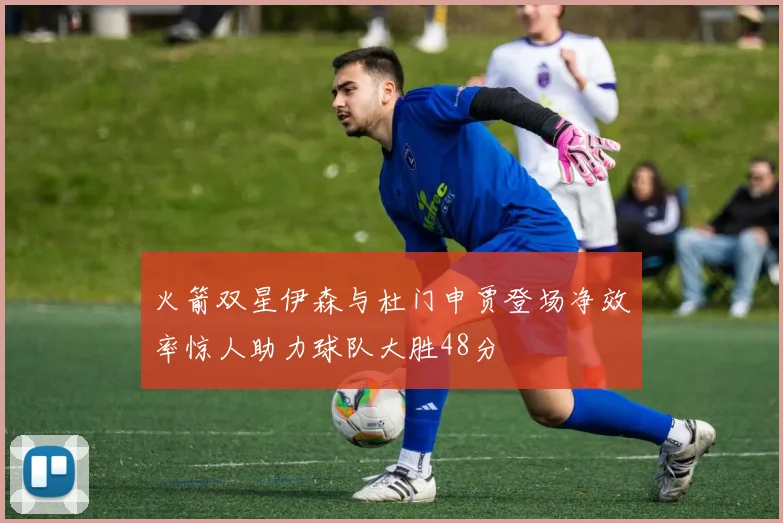火箭双星伊森与杜门申贾登场净效率惊人助力球队大胜48分