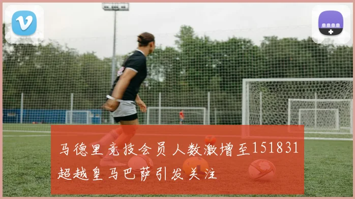 马德里竞技会员人数激增至151831超越皇马巴萨引发关注