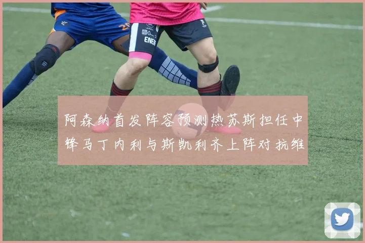 阿森纳首发阵容预测热苏斯担任中锋马丁内利与斯凯利齐上阵对抗维拉