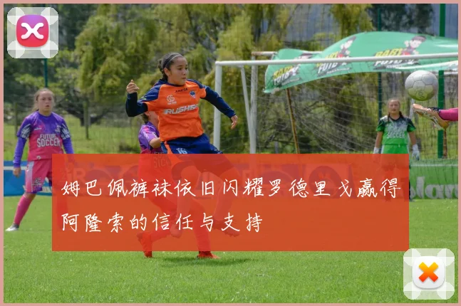 姆巴佩裤袜依旧闪耀罗德里戈赢得阿隆索的信任与支持