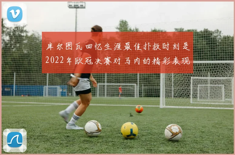 库尔图瓦回忆生涯最佳扑救时刻是2022年欧冠决赛对马内的精彩表现