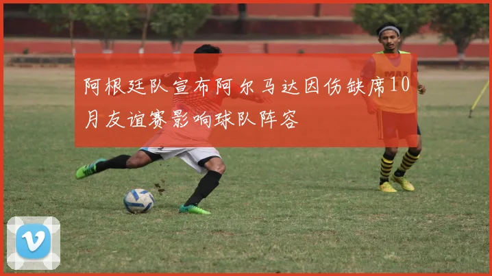 阿根廷队宣布阿尔马达因伤缺席10月友谊赛影响球队阵容