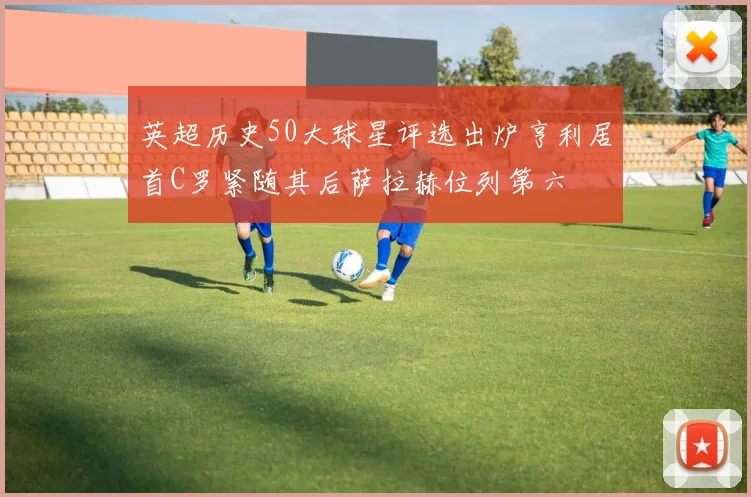 英超历史50大球星评选出炉亨利居首C罗紧随其后萨拉赫位列第六