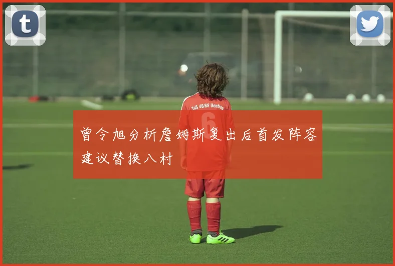 曾令旭分析詹姆斯复出后首发阵容建议替换八村塁