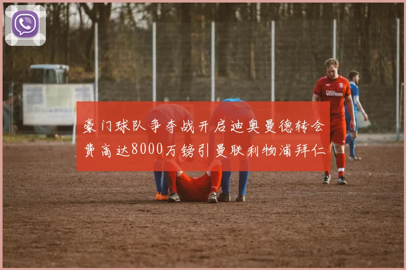 豪门球队争夺战开启迪奥曼德转会费高达8000万镑引曼联利物浦拜仁关注