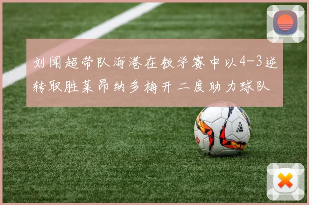 刘闻超带队海港在教学赛中以4-3逆转取胜莱昂纳多梅开二度助力球队