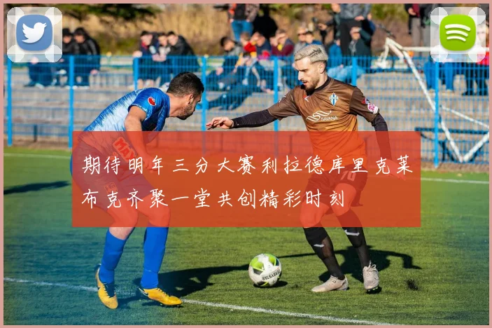 期待明年三分大赛利拉德库里克莱布克齐聚一堂共创精彩时刻
