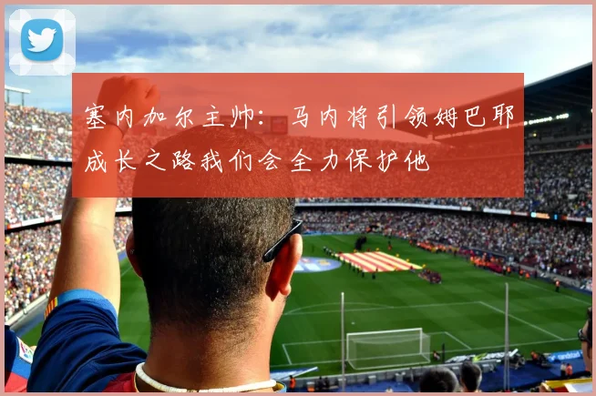 塞内加尔主帅：马内将引领姆巴耶成长之路我们会全力保护他