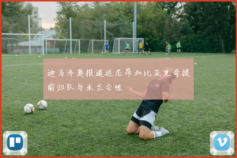 迪马济奥报道迈尼昂加比亚里奇提前归队与米兰合练