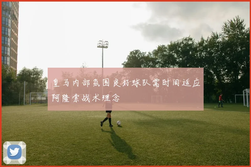 皇马内部氛围良好球队需时间适应阿隆索战术理念