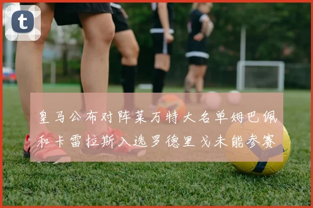 皇马公布对阵莱万特大名单姆巴佩和卡雷拉斯入选罗德里戈未能参赛