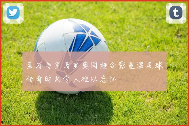 莱万与罗马里奥同框合影重温足球传奇时刻令人难以忘怀