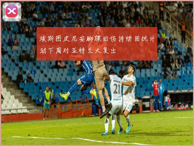 埃斯图皮尼安脚踝旧伤持续困扰计划下周对亚特兰大复出