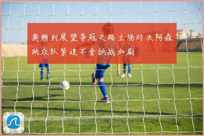 奥赖利展望争冠之路主场对决阿森纳众队紧追不舍挑战加剧