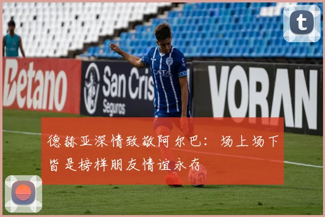 德赫亚深情致敬阿尔巴：场上场下皆是榜样朋友情谊永存