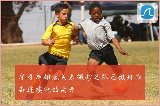 字母与雄鹿关系微妙各队已做好准备迎接他的离开