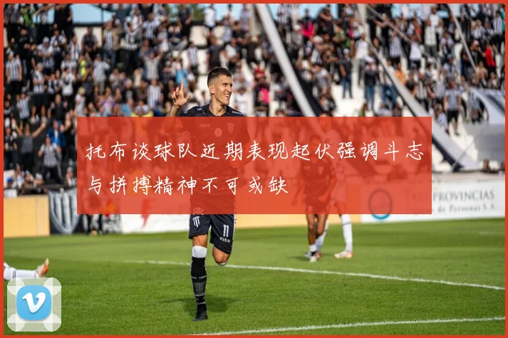 托布谈球队近期表现起伏强调斗志与拼搏精神不可或缺