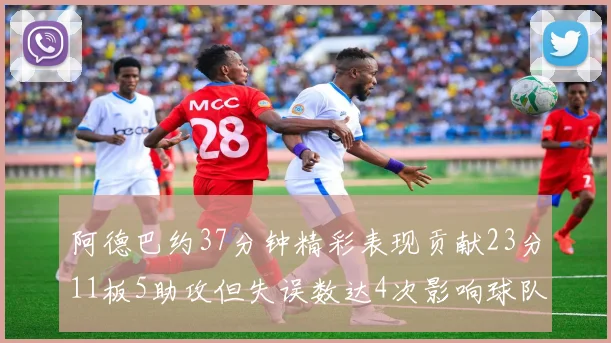 阿德巴约37分钟精彩表现贡献23分11板5助攻但失误数达4次影响球队表现