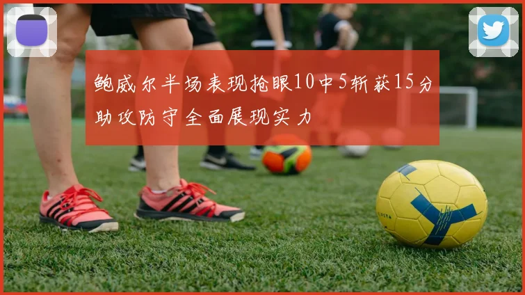 鲍威尔半场表现抢眼10中5斩获15分助攻防守全面展现实力