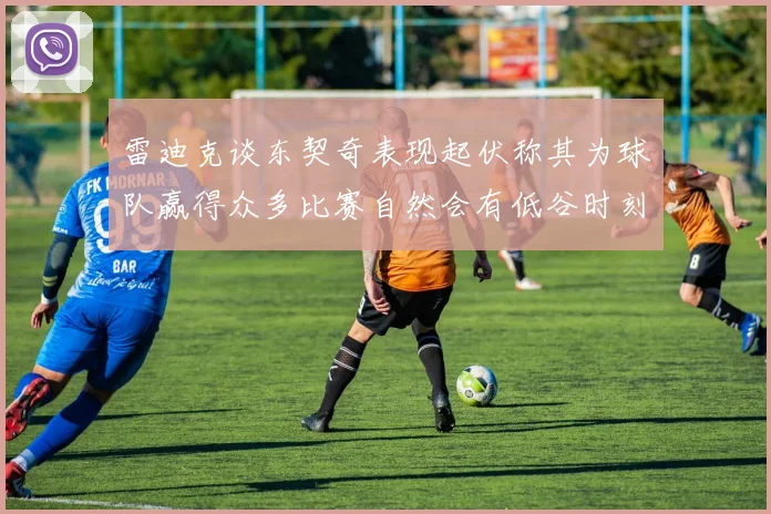 雷迪克谈东契奇表现起伏称其为球队赢得众多比赛自然会有低谷时刻