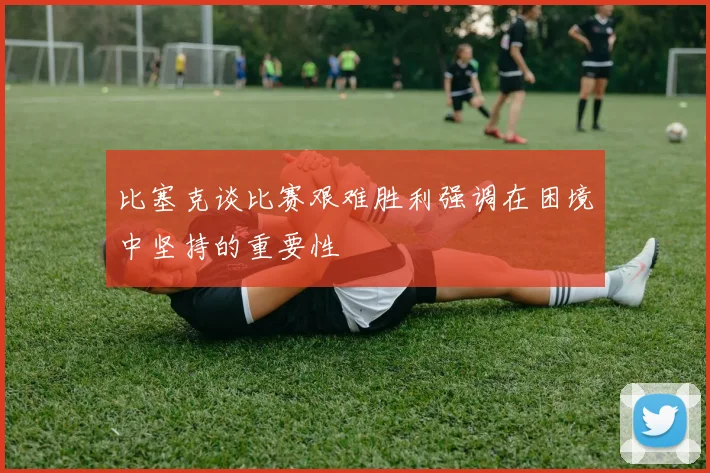 比塞克谈比赛艰难胜利强调在困境中坚持的重要性