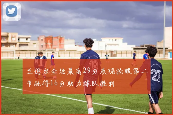 兰德尔全场最高29分表现抢眼第二节独得16分助力球队胜利