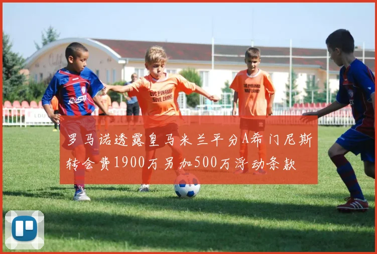 罗马诺透露皇马米兰平分A希门尼斯转会费1900万另加500万浮动条款